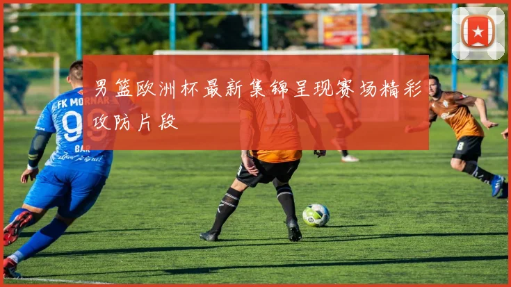 男篮欧洲杯最新集锦呈现赛场精彩攻防片段