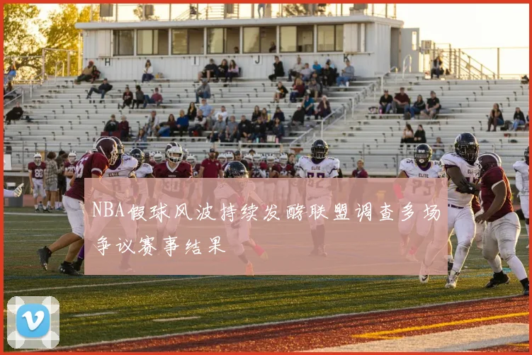 NBA假球风波持续发酵联盟调查多场争议赛事结果