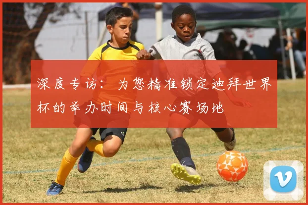 深度专访：为您精准锁定迪拜世界杯的举办时间与核心赛场地