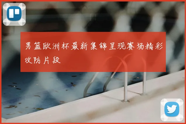 男篮欧洲杯最新集锦呈现赛场精彩攻防片段