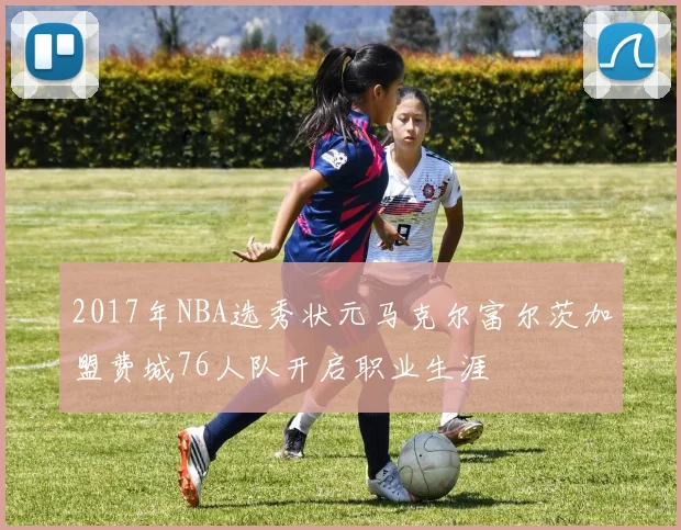 2017年NBA选秀状元马克尔富尔茨加盟费城76人队开启职业生涯