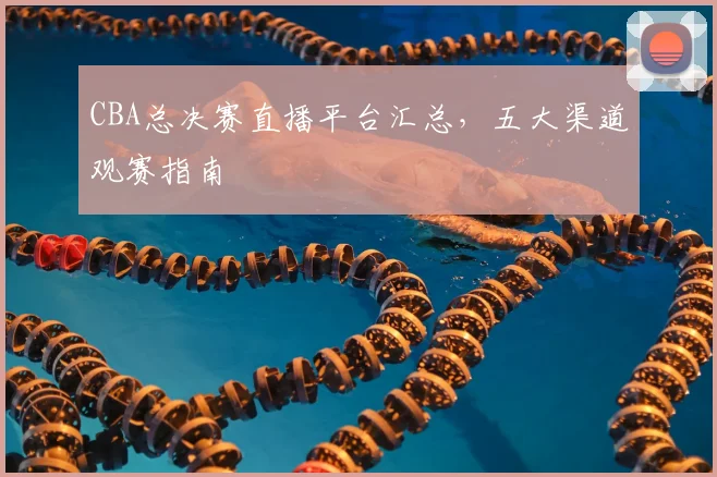 CBA总决赛直播平台汇总，五大渠道观赛指南