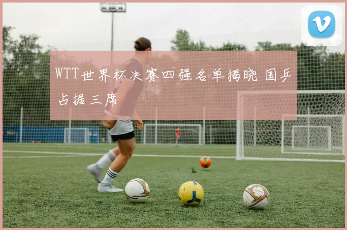 WTT世界杯决赛四强名单揭晓 国乒占据三席