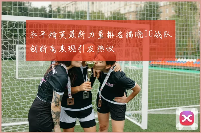 和平精英最新力量排名揭晓IG战队创新高表现引发热议