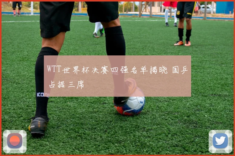 WTT世界杯决赛四强名单揭晓 国乒占据三席