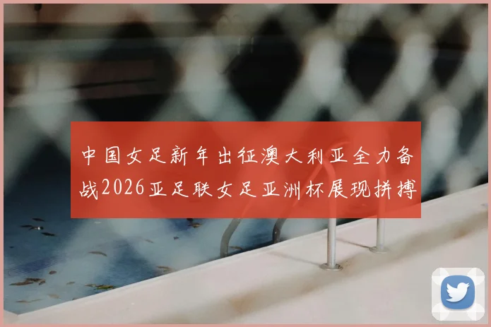 中国女足新年出征澳大利亚全力备战2026亚足联女足亚洲杯展现拼搏精神