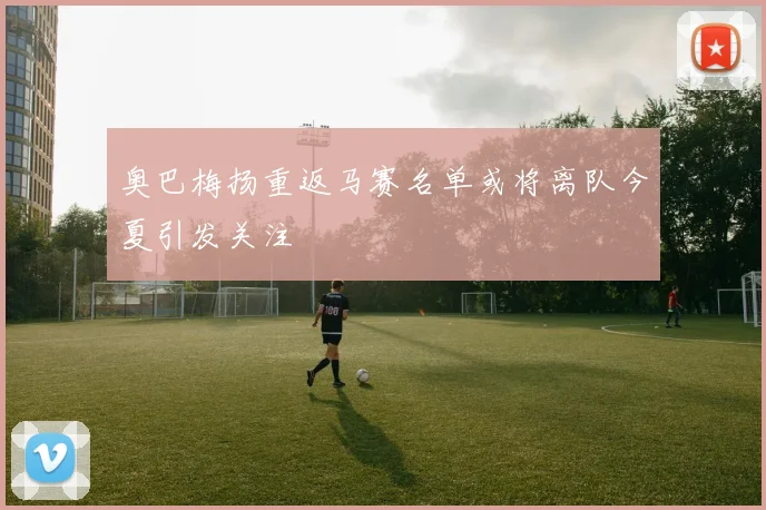 奥巴梅扬重返马赛名单或将离队今夏引发关注