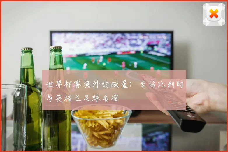 世界杯赛场外的较量:专访比利时与英格兰足球名宿