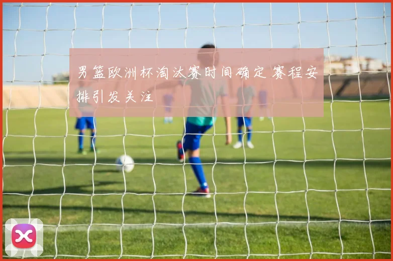 男篮欧洲杯淘汰赛时间确定 赛程安排引发关注