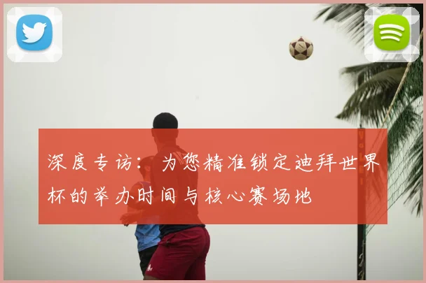 深度专访：为您精准锁定迪拜世界杯的举办时间与核心赛场地