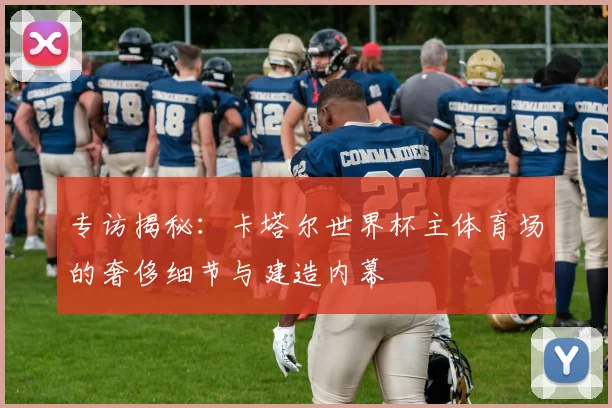 专访揭秘:卡塔尔世界杯主体育场的奢侈细节与建造内幕