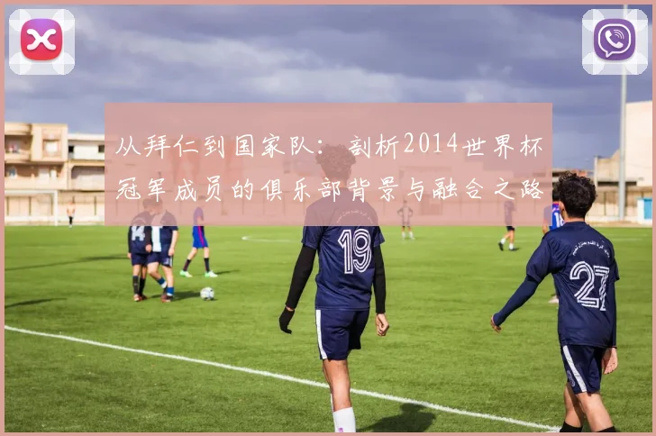 从拜仁到国家队：剖析2014世界杯冠军成员的俱乐部背景与融合之路