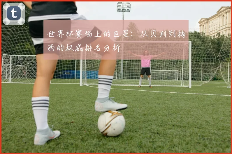 世界杯赛场上的巨星：从贝利到梅西的权威排名分析
