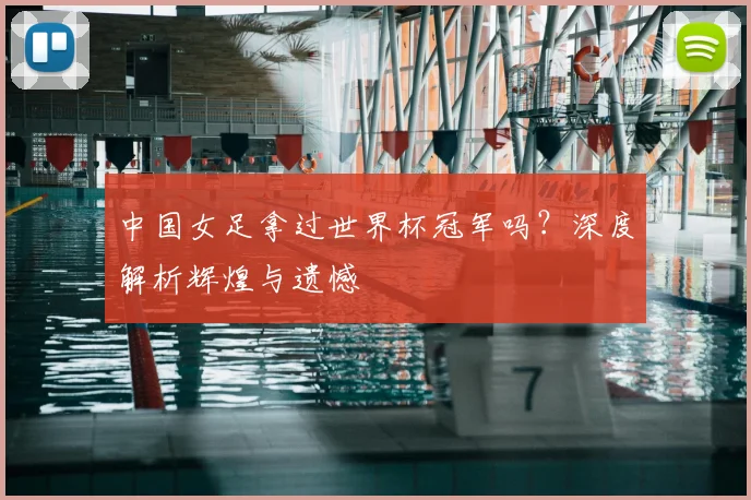 中国女足拿过世界杯冠军吗？深度解析辉煌与遗憾