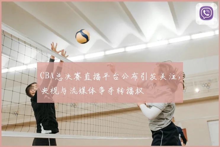 CBA总决赛直播平台公布引发关注，央视与流媒体争夺转播权