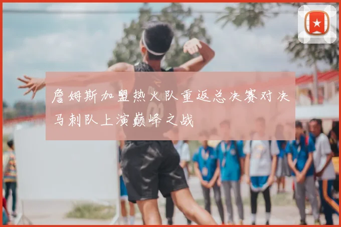 詹姆斯加盟热火队重返总决赛对决马刺队上演巅峰之战