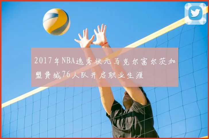 2017年NBA选秀状元马克尔富尔茨加盟费城76人队开启职业生涯