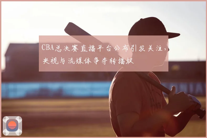 CBA总决赛直播平台公布引发关注，央视与流媒体争夺转播权