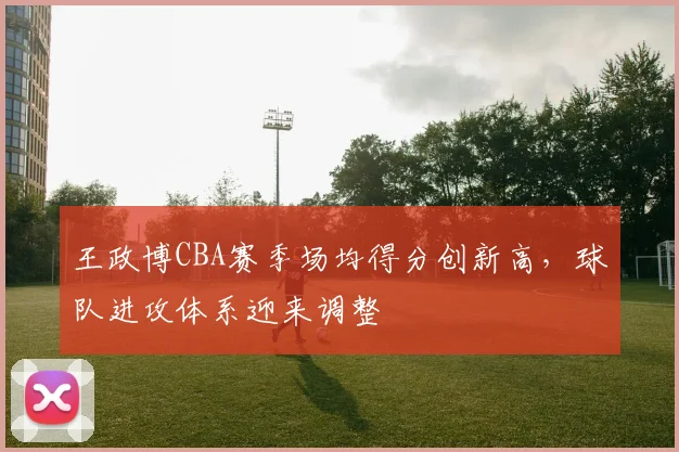 王政博CBA赛季场均得分创新高，球队进攻体系迎来调整