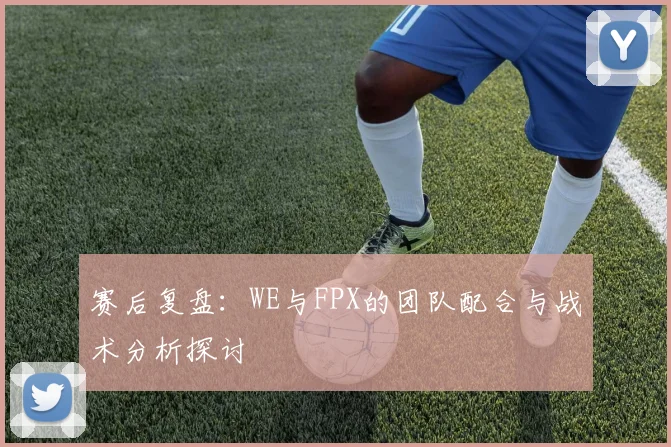 赛后复盘：WE与FPX的团队配合与战术分析探讨