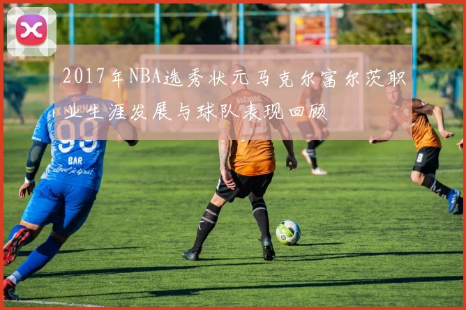 2017年NBA选秀状元马克尔富尔茨职业生涯发展与球队表现回顾